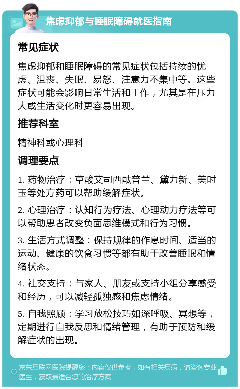 焦虑抑郁与睡眠障碍就医指南 常见症状 焦虑抑郁和睡眠障碍的常见症状包括持续的忧虑、沮丧、失眠、易怒、注意力不集中等。这些症状可能会影响日常生活和工作，尤其是在压力大或生活变化时更容易出现。 推荐科室 精神科或心理科 调理要点 1. 药物治疗：草酸艾司西酞普兰、黛力新、美时玉等处方药可以帮助缓解症状。 2. 心理治疗：认知行为疗法、心理动力疗法等可以帮助患者改变负面思维模式和行为习惯。 3. 生活方式调整：保持规律的作息时间、适当的运动、健康的饮食习惯等都有助于改善睡眠和情绪状态。 4. 社交支持：与家人、朋友或支持小组分享感受和经历，可以减轻孤独感和焦虑情绪。 5. 自我照顾：学习放松技巧如深呼吸、冥想等，定期进行自我反思和情绪管理，有助于预防和缓解症状的出现。