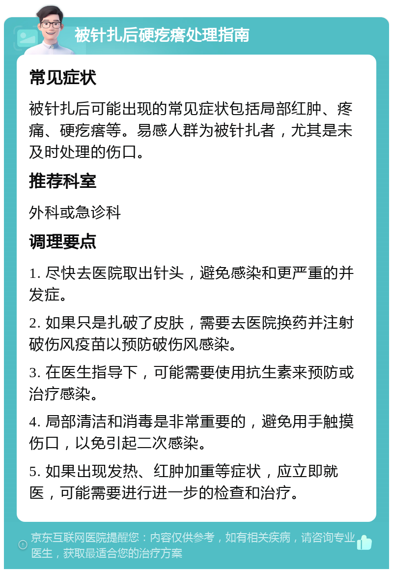 被针扎后硬疙瘩处理指南 常见症状 被针扎后可能出现的常见症状包括局部红肿、疼痛、硬疙瘩等。易感人群为被针扎者，尤其是未及时处理的伤口。 推荐科室 外科或急诊科 调理要点 1. 尽快去医院取出针头，避免感染和更严重的并发症。 2. 如果只是扎破了皮肤，需要去医院换药并注射破伤风疫苗以预防破伤风感染。 3. 在医生指导下，可能需要使用抗生素来预防或治疗感染。 4. 局部清洁和消毒是非常重要的，避免用手触摸伤口，以免引起二次感染。 5. 如果出现发热、红肿加重等症状，应立即就医，可能需要进行进一步的检查和治疗。