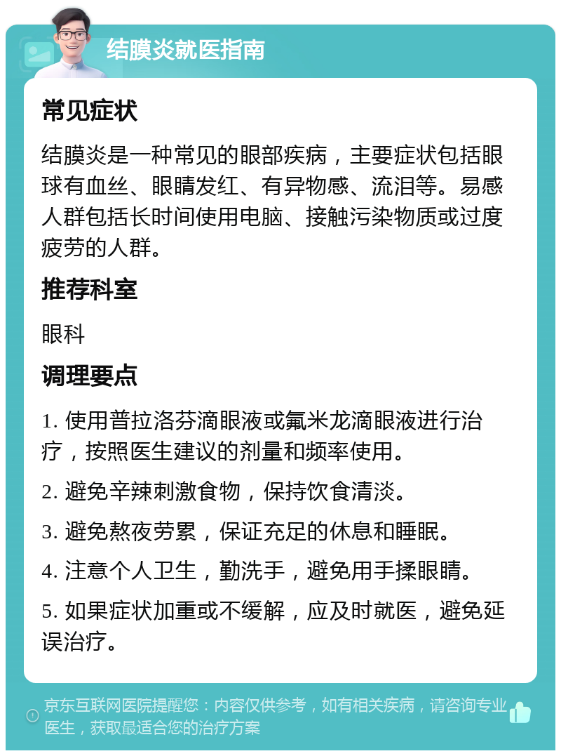 结膜炎就医指南 常见症状 结膜炎是一种常见的眼部疾病，主要症状包括眼球有血丝、眼睛发红、有异物感、流泪等。易感人群包括长时间使用电脑、接触污染物质或过度疲劳的人群。 推荐科室 眼科 调理要点 1. 使用普拉洛芬滴眼液或氟米龙滴眼液进行治疗，按照医生建议的剂量和频率使用。 2. 避免辛辣刺激食物，保持饮食清淡。 3. 避免熬夜劳累，保证充足的休息和睡眠。 4. 注意个人卫生，勤洗手，避免用手揉眼睛。 5. 如果症状加重或不缓解，应及时就医，避免延误治疗。