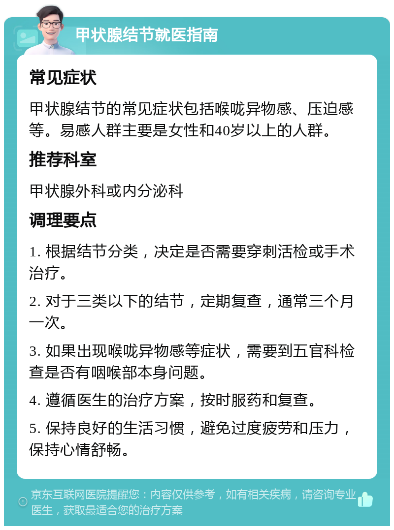 甲状腺结节就医指南 常见症状 甲状腺结节的常见症状包括喉咙异物感、压迫感等。易感人群主要是女性和40岁以上的人群。 推荐科室 甲状腺外科或内分泌科 调理要点 1. 根据结节分类，决定是否需要穿刺活检或手术治疗。 2. 对于三类以下的结节，定期复查，通常三个月一次。 3. 如果出现喉咙异物感等症状，需要到五官科检查是否有咽喉部本身问题。 4. 遵循医生的治疗方案，按时服药和复查。 5. 保持良好的生活习惯，避免过度疲劳和压力，保持心情舒畅。