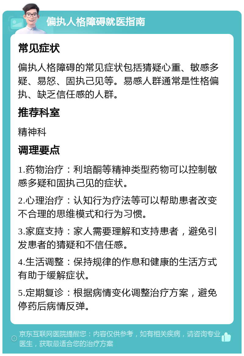 偏执人格障碍就医指南 常见症状 偏执人格障碍的常见症状包括猜疑心重、敏感多疑、易怒、固执己见等。易感人群通常是性格偏执、缺乏信任感的人群。 推荐科室 精神科 调理要点 1.药物治疗：利培酮等精神类型药物可以控制敏感多疑和固执己见的症状。 2.心理治疗：认知行为疗法等可以帮助患者改变不合理的思维模式和行为习惯。 3.家庭支持：家人需要理解和支持患者，避免引发患者的猜疑和不信任感。 4.生活调整：保持规律的作息和健康的生活方式有助于缓解症状。 5.定期复诊：根据病情变化调整治疗方案，避免停药后病情反弹。