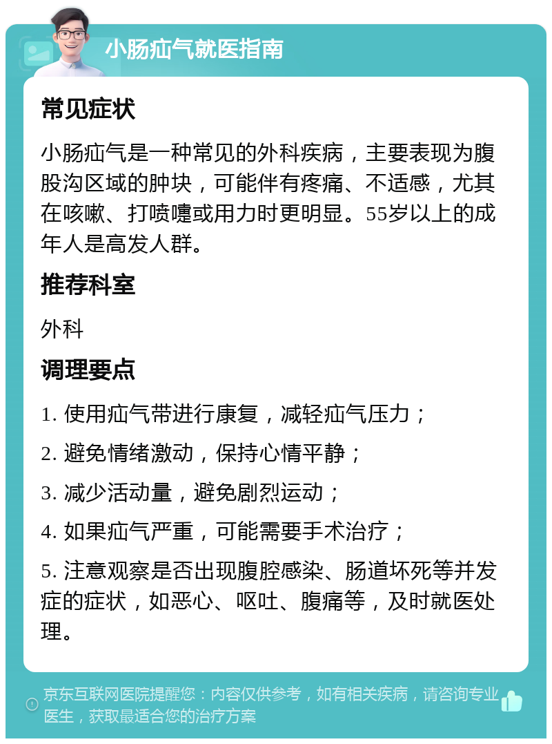 小肠疝气就医指南 常见症状 小肠疝气是一种常见的外科疾病，主要表现为腹股沟区域的肿块，可能伴有疼痛、不适感，尤其在咳嗽、打喷嚏或用力时更明显。55岁以上的成年人是高发人群。 推荐科室 外科 调理要点 1. 使用疝气带进行康复，减轻疝气压力； 2. 避免情绪激动，保持心情平静； 3. 减少活动量，避免剧烈运动； 4. 如果疝气严重，可能需要手术治疗； 5. 注意观察是否出现腹腔感染、肠道坏死等并发症的症状，如恶心、呕吐、腹痛等，及时就医处理。