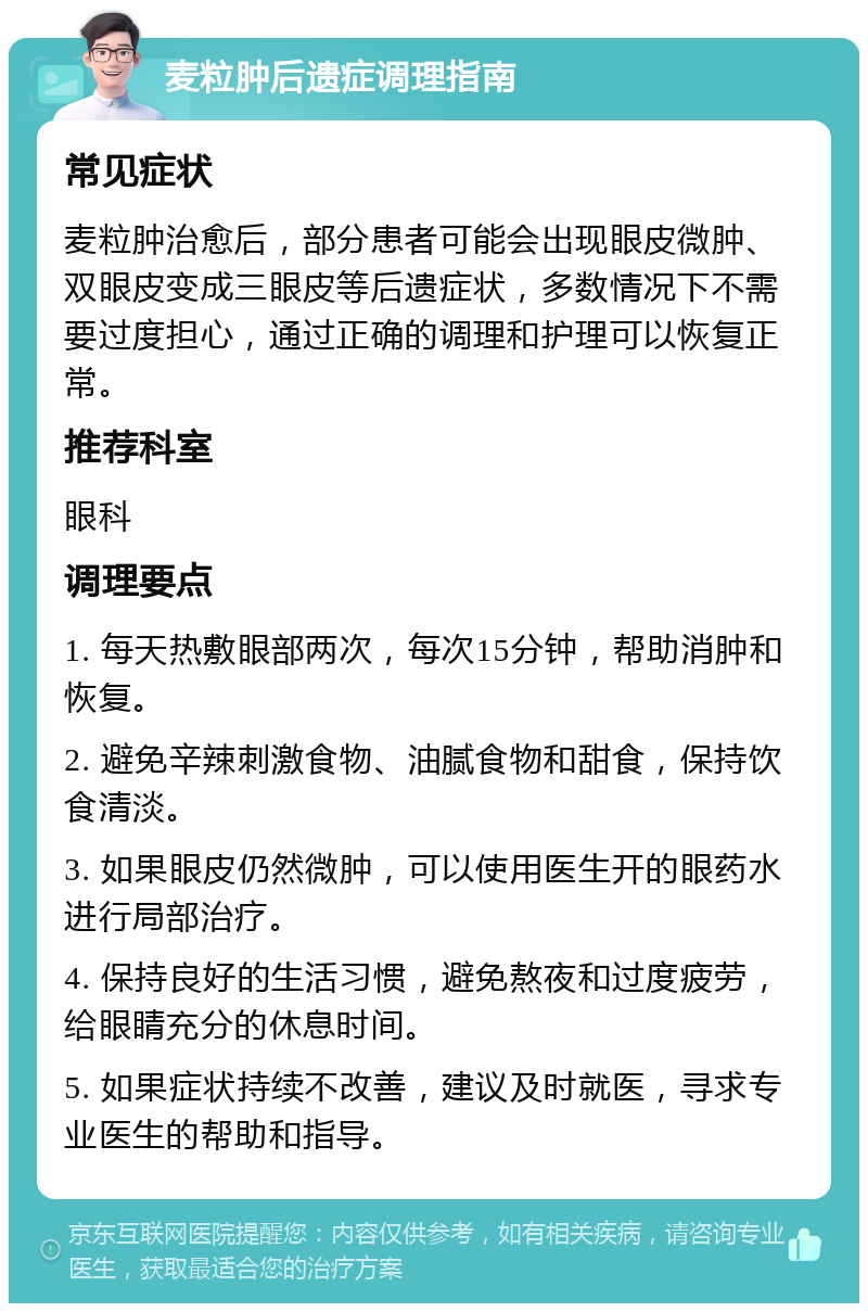 麦粒肿后遗症调理指南 常见症状 麦粒肿治愈后，部分患者可能会出现眼皮微肿、双眼皮变成三眼皮等后遗症状，多数情况下不需要过度担心，通过正确的调理和护理可以恢复正常。 推荐科室 眼科 调理要点 1. 每天热敷眼部两次，每次15分钟，帮助消肿和恢复。 2. 避免辛辣刺激食物、油腻食物和甜食，保持饮食清淡。 3. 如果眼皮仍然微肿，可以使用医生开的眼药水进行局部治疗。 4. 保持良好的生活习惯，避免熬夜和过度疲劳，给眼睛充分的休息时间。 5. 如果症状持续不改善，建议及时就医，寻求专业医生的帮助和指导。