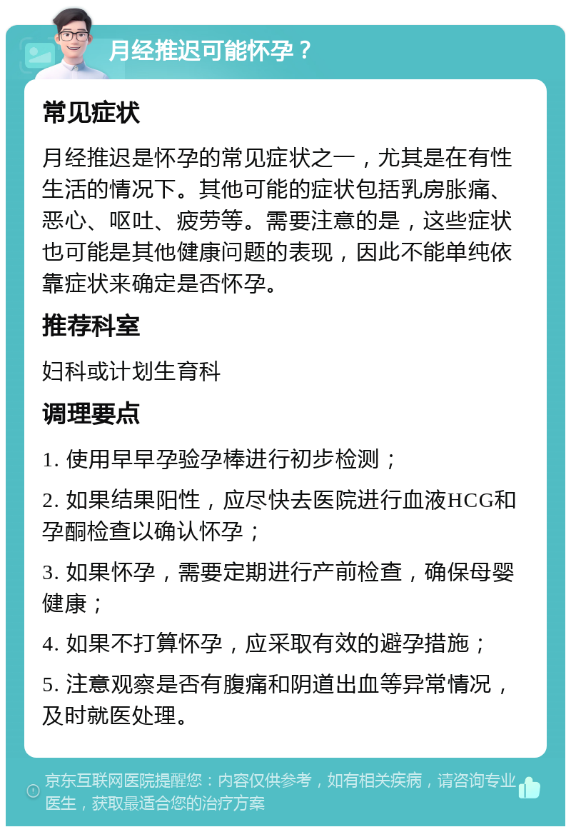 月经推迟可能怀孕？ 常见症状 月经推迟是怀孕的常见症状之一，尤其是在有性生活的情况下。其他可能的症状包括乳房胀痛、恶心、呕吐、疲劳等。需要注意的是，这些症状也可能是其他健康问题的表现，因此不能单纯依靠症状来确定是否怀孕。 推荐科室 妇科或计划生育科 调理要点 1. 使用早早孕验孕棒进行初步检测； 2. 如果结果阳性，应尽快去医院进行血液HCG和孕酮检查以确认怀孕； 3. 如果怀孕，需要定期进行产前检查，确保母婴健康； 4. 如果不打算怀孕，应采取有效的避孕措施； 5. 注意观察是否有腹痛和阴道出血等异常情况，及时就医处理。