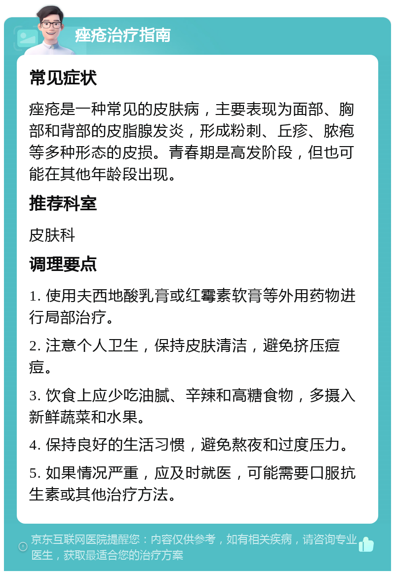 痤疮治疗指南 常见症状 痤疮是一种常见的皮肤病，主要表现为面部、胸部和背部的皮脂腺发炎，形成粉刺、丘疹、脓疱等多种形态的皮损。青春期是高发阶段，但也可能在其他年龄段出现。 推荐科室 皮肤科 调理要点 1. 使用夫西地酸乳膏或红霉素软膏等外用药物进行局部治疗。 2. 注意个人卫生，保持皮肤清洁，避免挤压痘痘。 3. 饮食上应少吃油腻、辛辣和高糖食物，多摄入新鲜蔬菜和水果。 4. 保持良好的生活习惯，避免熬夜和过度压力。 5. 如果情况严重，应及时就医，可能需要口服抗生素或其他治疗方法。