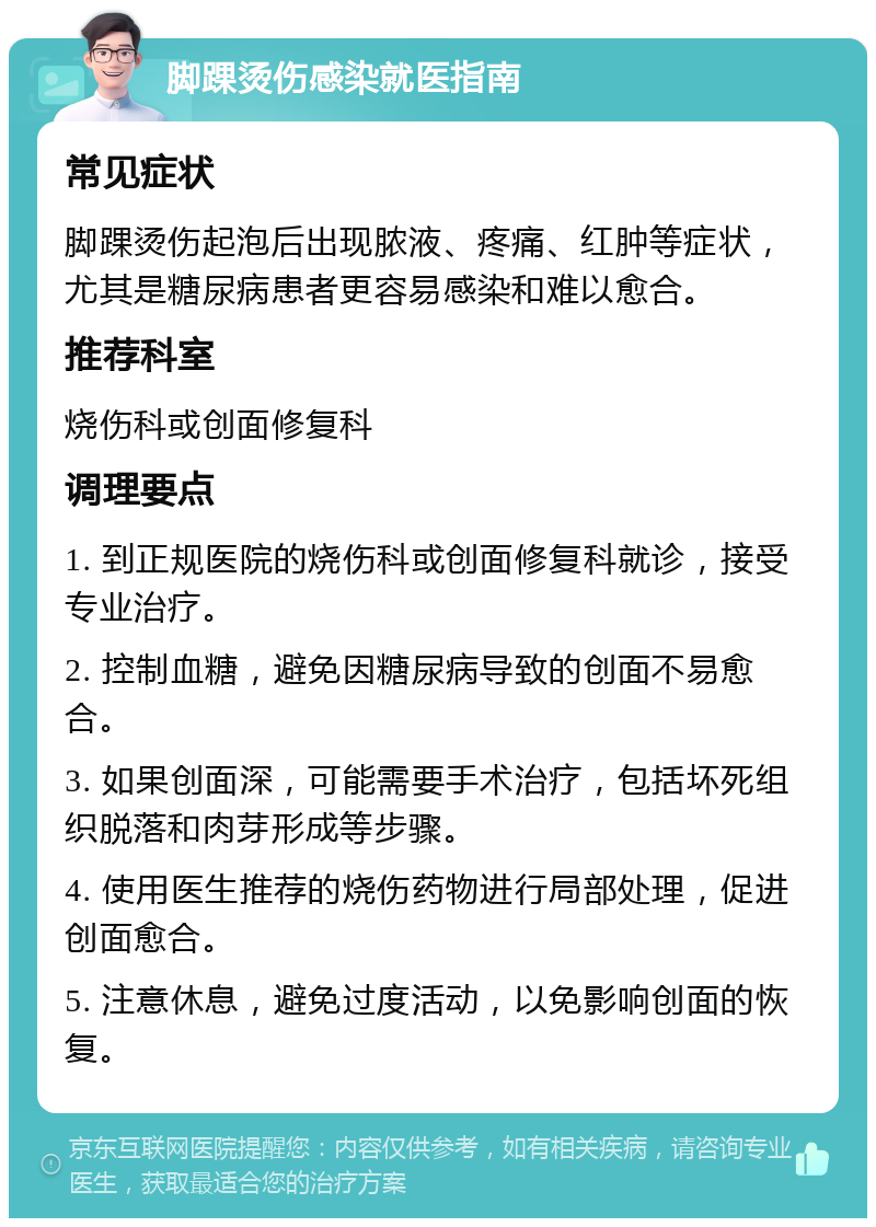 脚踝烫伤感染就医指南 常见症状 脚踝烫伤起泡后出现脓液、疼痛、红肿等症状，尤其是糖尿病患者更容易感染和难以愈合。 推荐科室 烧伤科或创面修复科 调理要点 1. 到正规医院的烧伤科或创面修复科就诊，接受专业治疗。 2. 控制血糖，避免因糖尿病导致的创面不易愈合。 3. 如果创面深，可能需要手术治疗，包括坏死组织脱落和肉芽形成等步骤。 4. 使用医生推荐的烧伤药物进行局部处理，促进创面愈合。 5. 注意休息，避免过度活动，以免影响创面的恢复。