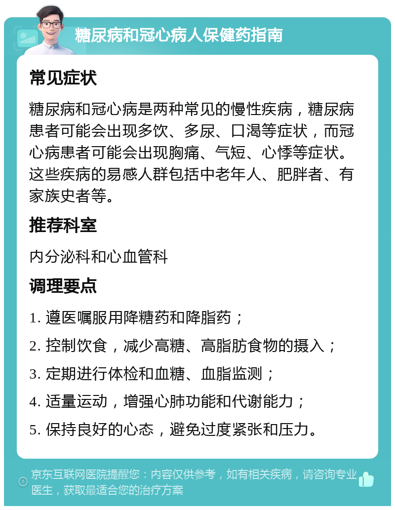 糖尿病和冠心病人保健药指南 常见症状 糖尿病和冠心病是两种常见的慢性疾病，糖尿病患者可能会出现多饮、多尿、口渴等症状，而冠心病患者可能会出现胸痛、气短、心悸等症状。这些疾病的易感人群包括中老年人、肥胖者、有家族史者等。 推荐科室 内分泌科和心血管科 调理要点 1. 遵医嘱服用降糖药和降脂药； 2. 控制饮食，减少高糖、高脂肪食物的摄入； 3. 定期进行体检和血糖、血脂监测； 4. 适量运动，增强心肺功能和代谢能力； 5. 保持良好的心态，避免过度紧张和压力。