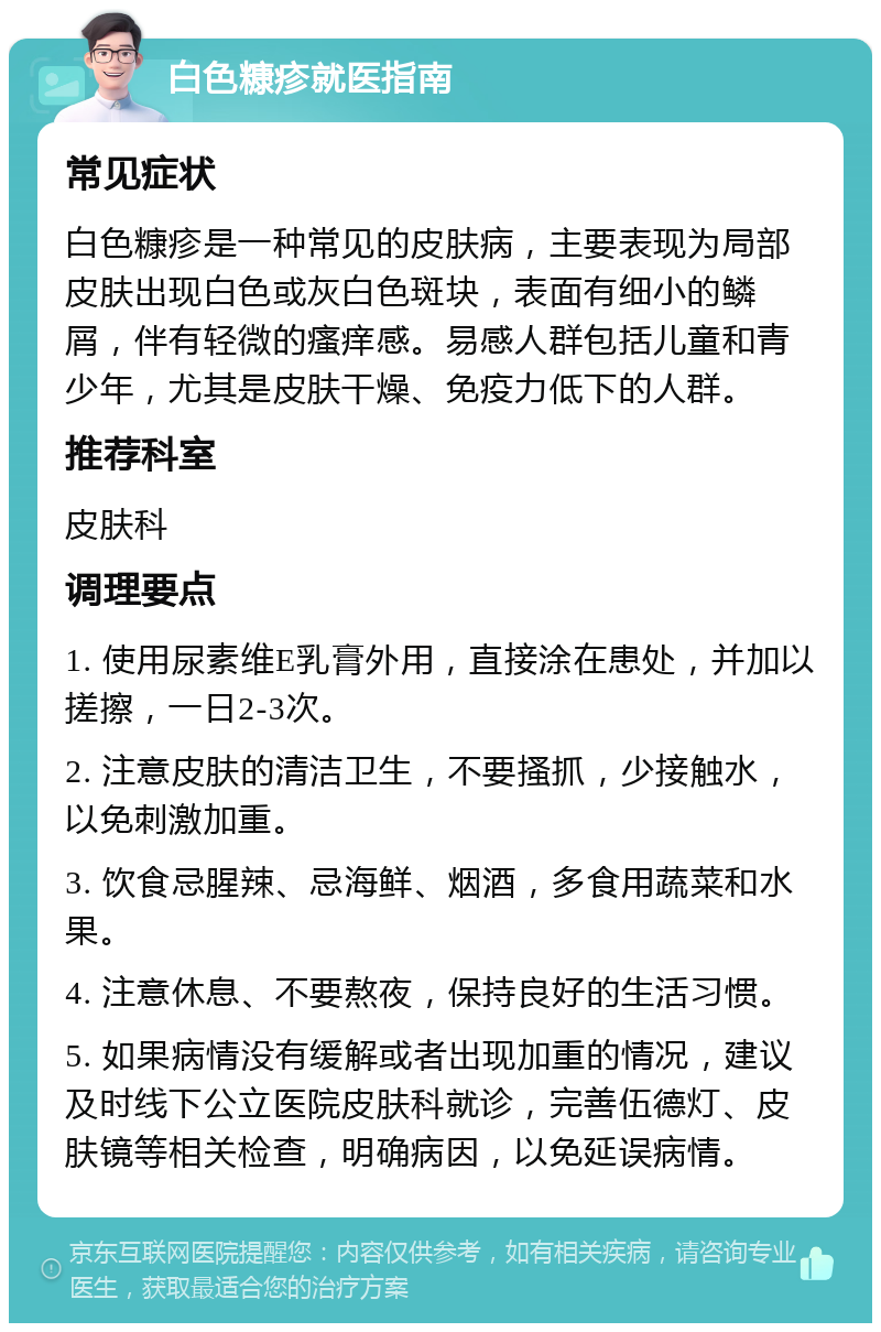 白色糠疹就医指南 常见症状 白色糠疹是一种常见的皮肤病，主要表现为局部皮肤出现白色或灰白色斑块，表面有细小的鳞屑，伴有轻微的瘙痒感。易感人群包括儿童和青少年，尤其是皮肤干燥、免疫力低下的人群。 推荐科室 皮肤科 调理要点 1. 使用尿素维E乳膏外用，直接涂在患处，并加以搓擦，一日2-3次。 2. 注意皮肤的清洁卫生，不要搔抓，少接触水，以免刺激加重。 3. 饮食忌腥辣、忌海鲜、烟酒，多食用蔬菜和水果。 4. 注意休息、不要熬夜，保持良好的生活习惯。 5. 如果病情没有缓解或者出现加重的情况，建议及时线下公立医院皮肤科就诊，完善伍德灯、皮肤镜等相关检查，明确病因，以免延误病情。