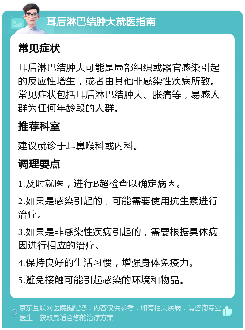 耳后淋巴结肿大就医指南 常见症状 耳后淋巴结肿大可能是局部组织或器官感染引起的反应性增生，或者由其他非感染性疾病所致。常见症状包括耳后淋巴结肿大、胀痛等，易感人群为任何年龄段的人群。 推荐科室 建议就诊于耳鼻喉科或内科。 调理要点 1.及时就医，进行B超检查以确定病因。 2.如果是感染引起的，可能需要使用抗生素进行治疗。 3.如果是非感染性疾病引起的，需要根据具体病因进行相应的治疗。 4.保持良好的生活习惯，增强身体免疫力。 5.避免接触可能引起感染的环境和物品。