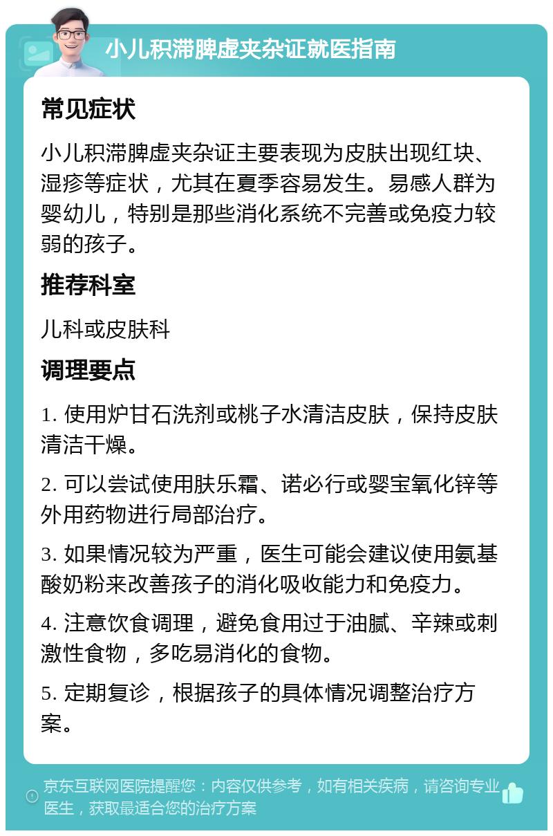 小儿积滞脾虚夹杂证就医指南 常见症状 小儿积滞脾虚夹杂证主要表现为皮肤出现红块、湿疹等症状，尤其在夏季容易发生。易感人群为婴幼儿，特别是那些消化系统不完善或免疫力较弱的孩子。 推荐科室 儿科或皮肤科 调理要点 1. 使用炉甘石洗剂或桃子水清洁皮肤，保持皮肤清洁干燥。 2. 可以尝试使用肤乐霜、诺必行或婴宝氧化锌等外用药物进行局部治疗。 3. 如果情况较为严重，医生可能会建议使用氨基酸奶粉来改善孩子的消化吸收能力和免疫力。 4. 注意饮食调理，避免食用过于油腻、辛辣或刺激性食物，多吃易消化的食物。 5. 定期复诊，根据孩子的具体情况调整治疗方案。