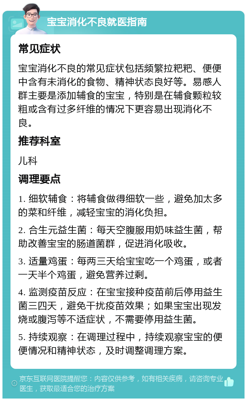 宝宝消化不良就医指南 常见症状 宝宝消化不良的常见症状包括频繁拉粑粑、便便中含有未消化的食物、精神状态良好等。易感人群主要是添加辅食的宝宝，特别是在辅食颗粒较粗或含有过多纤维的情况下更容易出现消化不良。 推荐科室 儿科 调理要点 1. 细软辅食：将辅食做得细软一些，避免加太多的菜和纤维，减轻宝宝的消化负担。 2. 合生元益生菌：每天空腹服用奶味益生菌，帮助改善宝宝的肠道菌群，促进消化吸收。 3. 适量鸡蛋：每两三天给宝宝吃一个鸡蛋，或者一天半个鸡蛋，避免营养过剩。 4. 监测疫苗反应：在宝宝接种疫苗前后停用益生菌三四天，避免干扰疫苗效果；如果宝宝出现发烧或腹泻等不适症状，不需要停用益生菌。 5. 持续观察：在调理过程中，持续观察宝宝的便便情况和精神状态，及时调整调理方案。