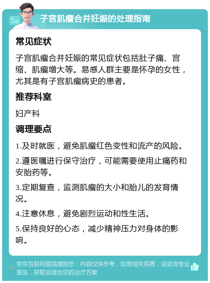 子宫肌瘤合并妊娠的处理指南 常见症状 子宫肌瘤合并妊娠的常见症状包括肚子痛、宫缩、肌瘤增大等。易感人群主要是怀孕的女性，尤其是有子宫肌瘤病史的患者。 推荐科室 妇产科 调理要点 1.及时就医，避免肌瘤红色变性和流产的风险。 2.遵医嘱进行保守治疗，可能需要使用止痛药和安胎药等。 3.定期复查，监测肌瘤的大小和胎儿的发育情况。 4.注意休息，避免剧烈运动和性生活。 5.保持良好的心态，减少精神压力对身体的影响。