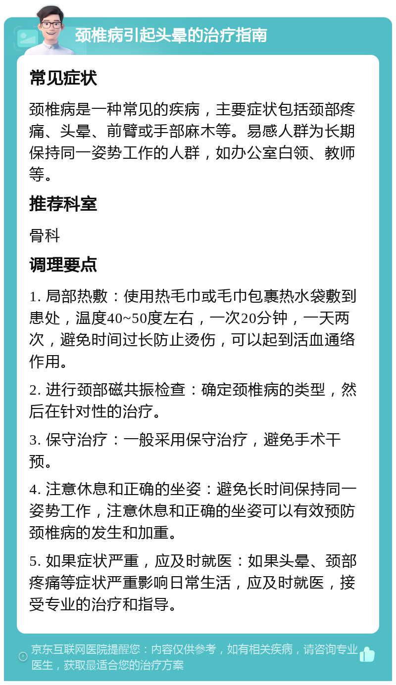 颈椎病引起头晕的治疗指南 常见症状 颈椎病是一种常见的疾病，主要症状包括颈部疼痛、头晕、前臂或手部麻木等。易感人群为长期保持同一姿势工作的人群，如办公室白领、教师等。 推荐科室 骨科 调理要点 1. 局部热敷：使用热毛巾或毛巾包裹热水袋敷到患处，温度40~50度左右，一次20分钟，一天两次，避免时间过长防止烫伤，可以起到活血通络作用。 2. 进行颈部磁共振检查：确定颈椎病的类型，然后在针对性的治疗。 3. 保守治疗：一般采用保守治疗，避免手术干预。 4. 注意休息和正确的坐姿：避免长时间保持同一姿势工作，注意休息和正确的坐姿可以有效预防颈椎病的发生和加重。 5. 如果症状严重，应及时就医：如果头晕、颈部疼痛等症状严重影响日常生活，应及时就医，接受专业的治疗和指导。