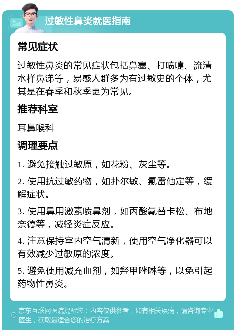 过敏性鼻炎就医指南 常见症状 过敏性鼻炎的常见症状包括鼻塞、打喷嚏、流清水样鼻涕等，易感人群多为有过敏史的个体，尤其是在春季和秋季更为常见。 推荐科室 耳鼻喉科 调理要点 1. 避免接触过敏原，如花粉、灰尘等。 2. 使用抗过敏药物，如扑尔敏、氯雷他定等，缓解症状。 3. 使用鼻用激素喷鼻剂，如丙酸氟替卡松、布地奈德等，减轻炎症反应。 4. 注意保持室内空气清新，使用空气净化器可以有效减少过敏原的浓度。 5. 避免使用减充血剂，如羟甲唑啉等，以免引起药物性鼻炎。