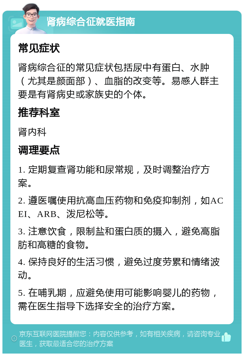 肾病综合征就医指南 常见症状 肾病综合征的常见症状包括尿中有蛋白、水肿（尤其是颜面部）、血脂的改变等。易感人群主要是有肾病史或家族史的个体。 推荐科室 肾内科 调理要点 1. 定期复查肾功能和尿常规，及时调整治疗方案。 2. 遵医嘱使用抗高血压药物和免疫抑制剂，如ACEI、ARB、泼尼松等。 3. 注意饮食，限制盐和蛋白质的摄入，避免高脂肪和高糖的食物。 4. 保持良好的生活习惯，避免过度劳累和情绪波动。 5. 在哺乳期，应避免使用可能影响婴儿的药物，需在医生指导下选择安全的治疗方案。