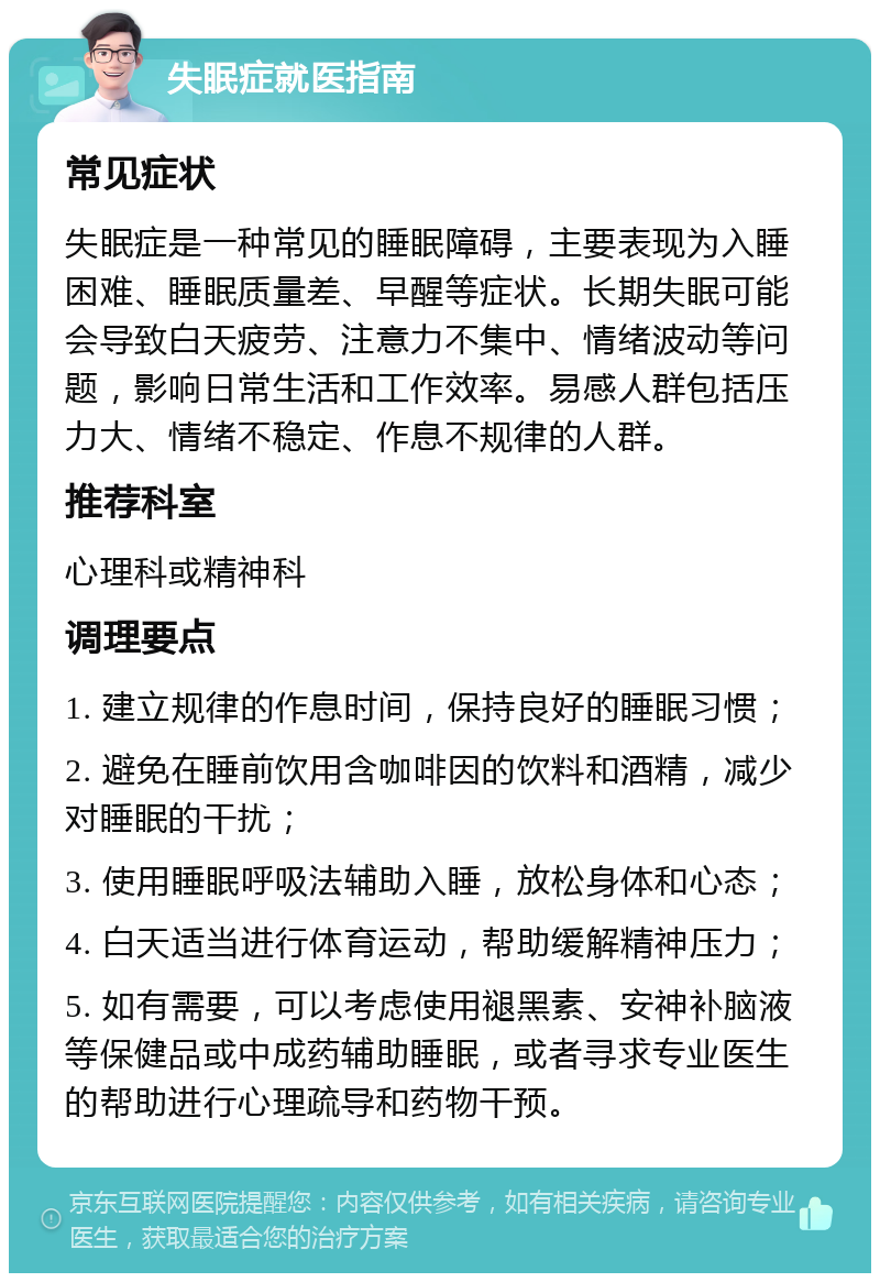 失眠症就医指南 常见症状 失眠症是一种常见的睡眠障碍，主要表现为入睡困难、睡眠质量差、早醒等症状。长期失眠可能会导致白天疲劳、注意力不集中、情绪波动等问题，影响日常生活和工作效率。易感人群包括压力大、情绪不稳定、作息不规律的人群。 推荐科室 心理科或精神科 调理要点 1. 建立规律的作息时间，保持良好的睡眠习惯； 2. 避免在睡前饮用含咖啡因的饮料和酒精，减少对睡眠的干扰； 3. 使用睡眠呼吸法辅助入睡，放松身体和心态； 4. 白天适当进行体育运动，帮助缓解精神压力； 5. 如有需要，可以考虑使用褪黑素、安神补脑液等保健品或中成药辅助睡眠，或者寻求专业医生的帮助进行心理疏导和药物干预。