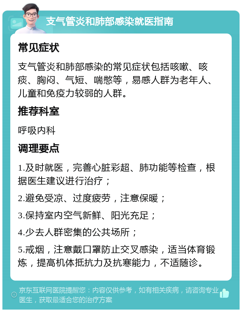 支气管炎和肺部感染就医指南 常见症状 支气管炎和肺部感染的常见症状包括咳嗽、咳痰、胸闷、气短、喘憋等，易感人群为老年人、儿童和免疫力较弱的人群。 推荐科室 呼吸内科 调理要点 1.及时就医，完善心脏彩超、肺功能等检查，根据医生建议进行治疗； 2.避免受凉、过度疲劳，注意保暖； 3.保持室内空气新鲜、阳光充足； 4.少去人群密集的公共场所； 5.戒烟，注意戴口罩防止交叉感染，适当体育锻炼，提高机体抵抗力及抗寒能力，不适随诊。