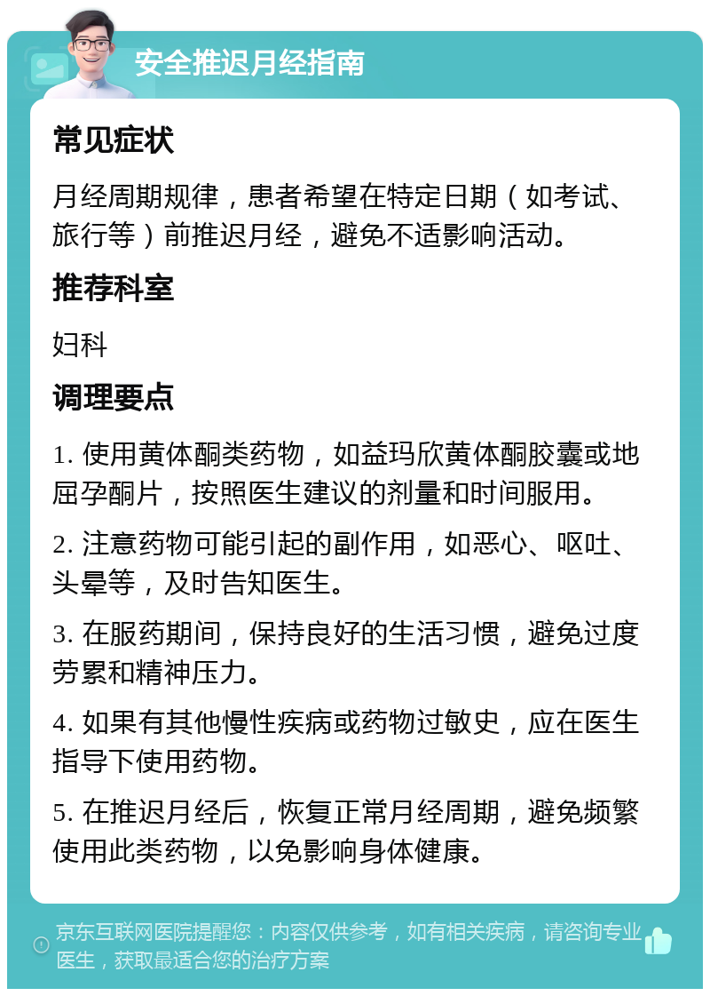 安全推迟月经指南 常见症状 月经周期规律，患者希望在特定日期（如考试、旅行等）前推迟月经，避免不适影响活动。 推荐科室 妇科 调理要点 1. 使用黄体酮类药物，如益玛欣黄体酮胶囊或地屈孕酮片，按照医生建议的剂量和时间服用。 2. 注意药物可能引起的副作用，如恶心、呕吐、头晕等，及时告知医生。 3. 在服药期间，保持良好的生活习惯，避免过度劳累和精神压力。 4. 如果有其他慢性疾病或药物过敏史，应在医生指导下使用药物。 5. 在推迟月经后，恢复正常月经周期，避免频繁使用此类药物，以免影响身体健康。