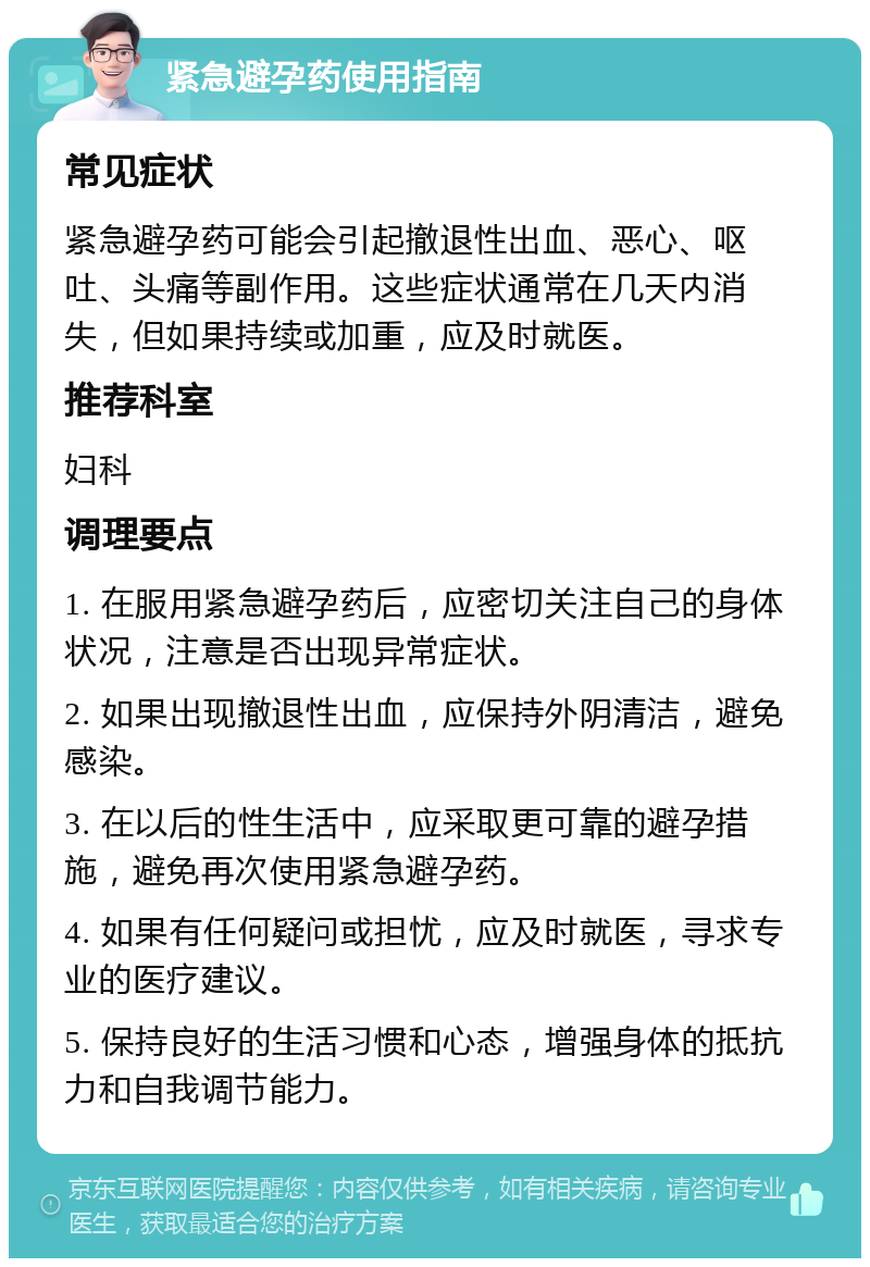 紧急避孕药使用指南 常见症状 紧急避孕药可能会引起撤退性出血、恶心、呕吐、头痛等副作用。这些症状通常在几天内消失，但如果持续或加重，应及时就医。 推荐科室 妇科 调理要点 1. 在服用紧急避孕药后，应密切关注自己的身体状况，注意是否出现异常症状。 2. 如果出现撤退性出血，应保持外阴清洁，避免感染。 3. 在以后的性生活中，应采取更可靠的避孕措施，避免再次使用紧急避孕药。 4. 如果有任何疑问或担忧，应及时就医，寻求专业的医疗建议。 5. 保持良好的生活习惯和心态，增强身体的抵抗力和自我调节能力。