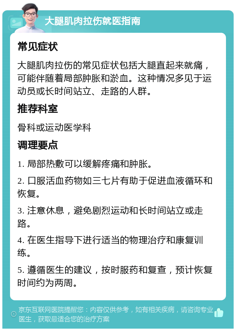 大腿肌肉拉伤就医指南 常见症状 大腿肌肉拉伤的常见症状包括大腿直起来就痛，可能伴随着局部肿胀和淤血。这种情况多见于运动员或长时间站立、走路的人群。 推荐科室 骨科或运动医学科 调理要点 1. 局部热敷可以缓解疼痛和肿胀。 2. 口服活血药物如三七片有助于促进血液循环和恢复。 3. 注意休息，避免剧烈运动和长时间站立或走路。 4. 在医生指导下进行适当的物理治疗和康复训练。 5. 遵循医生的建议，按时服药和复查，预计恢复时间约为两周。