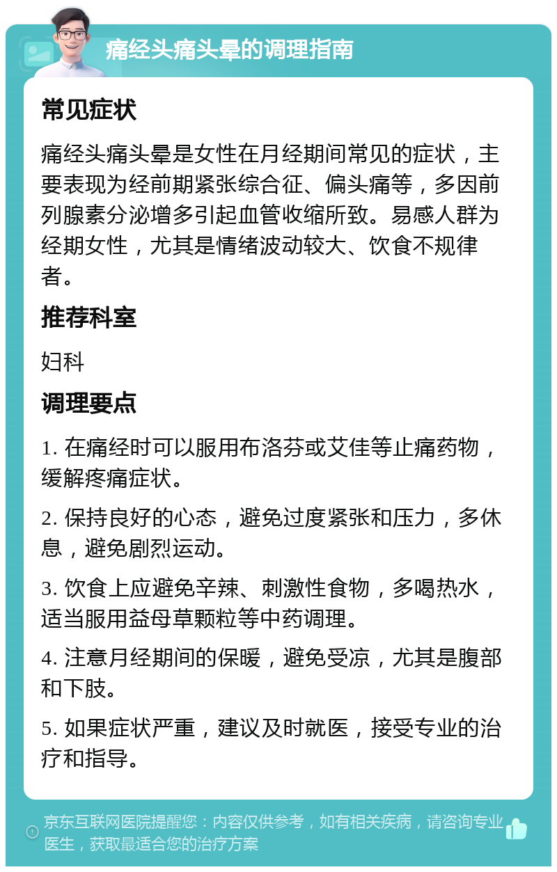 痛经头痛头晕的调理指南 常见症状 痛经头痛头晕是女性在月经期间常见的症状，主要表现为经前期紧张综合征、偏头痛等，多因前列腺素分泌增多引起血管收缩所致。易感人群为经期女性，尤其是情绪波动较大、饮食不规律者。 推荐科室 妇科 调理要点 1. 在痛经时可以服用布洛芬或艾佳等止痛药物，缓解疼痛症状。 2. 保持良好的心态，避免过度紧张和压力，多休息，避免剧烈运动。 3. 饮食上应避免辛辣、刺激性食物，多喝热水，适当服用益母草颗粒等中药调理。 4. 注意月经期间的保暖，避免受凉，尤其是腹部和下肢。 5. 如果症状严重，建议及时就医，接受专业的治疗和指导。