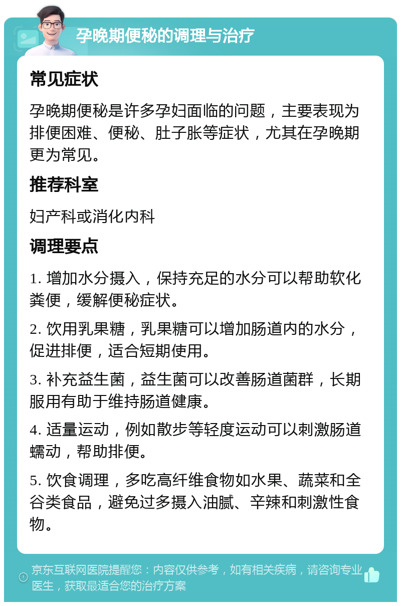 孕晚期便秘的调理与治疗 常见症状 孕晚期便秘是许多孕妇面临的问题，主要表现为排便困难、便秘、肚子胀等症状，尤其在孕晚期更为常见。 推荐科室 妇产科或消化内科 调理要点 1. 增加水分摄入，保持充足的水分可以帮助软化粪便，缓解便秘症状。 2. 饮用乳果糖，乳果糖可以增加肠道内的水分，促进排便，适合短期使用。 3. 补充益生菌，益生菌可以改善肠道菌群，长期服用有助于维持肠道健康。 4. 适量运动，例如散步等轻度运动可以刺激肠道蠕动，帮助排便。 5. 饮食调理，多吃高纤维食物如水果、蔬菜和全谷类食品，避免过多摄入油腻、辛辣和刺激性食物。