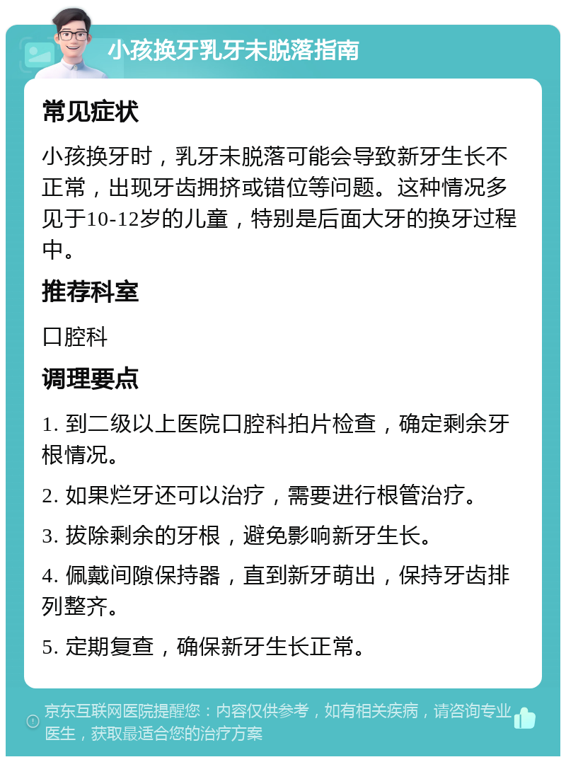 小孩换牙乳牙未脱落指南 常见症状 小孩换牙时，乳牙未脱落可能会导致新牙生长不正常，出现牙齿拥挤或错位等问题。这种情况多见于10-12岁的儿童，特别是后面大牙的换牙过程中。 推荐科室 口腔科 调理要点 1. 到二级以上医院口腔科拍片检查，确定剩余牙根情况。 2. 如果烂牙还可以治疗，需要进行根管治疗。 3. 拔除剩余的牙根，避免影响新牙生长。 4. 佩戴间隙保持器，直到新牙萌出，保持牙齿排列整齐。 5. 定期复查，确保新牙生长正常。