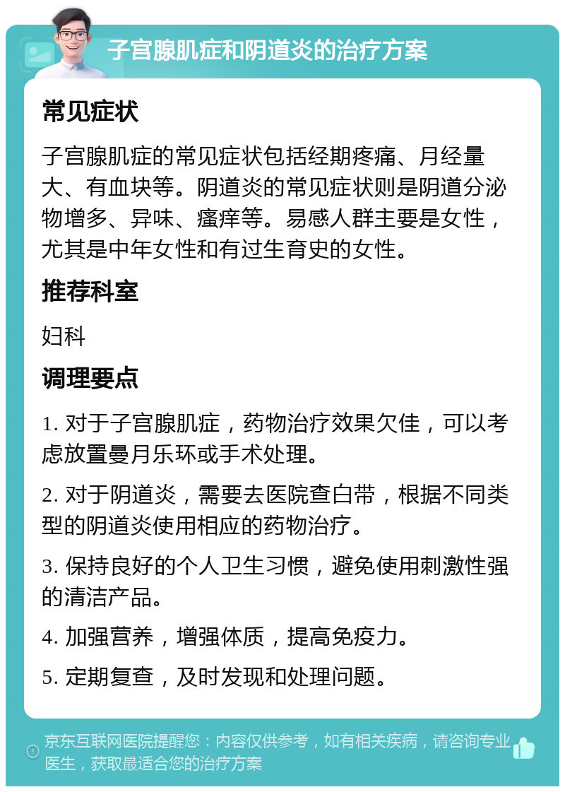 子宫腺肌症和阴道炎的治疗方案 常见症状 子宫腺肌症的常见症状包括经期疼痛、月经量大、有血块等。阴道炎的常见症状则是阴道分泌物增多、异味、瘙痒等。易感人群主要是女性，尤其是中年女性和有过生育史的女性。 推荐科室 妇科 调理要点 1. 对于子宫腺肌症，药物治疗效果欠佳，可以考虑放置曼月乐环或手术处理。 2. 对于阴道炎，需要去医院查白带，根据不同类型的阴道炎使用相应的药物治疗。 3. 保持良好的个人卫生习惯，避免使用刺激性强的清洁产品。 4. 加强营养，增强体质，提高免疫力。 5. 定期复查，及时发现和处理问题。