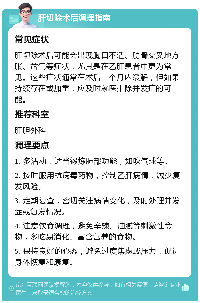 肝切除术后调理指南 常见症状 肝切除术后可能会出现胸口不适、肋骨交叉地方胀、岔气等症状，尤其是在乙肝患者中更为常见。这些症状通常在术后一个月内缓解，但如果持续存在或加重，应及时就医排除并发症的可能。 推荐科室 肝胆外科 调理要点 1. 多活动，适当锻炼肺部功能，如吹气球等。 2. 按时服用抗病毒药物，控制乙肝病情，减少复发风险。 3. 定期复查，密切关注病情变化，及时处理并发症或复发情况。 4. 注意饮食调理，避免辛辣、油腻等刺激性食物，多吃易消化、富含营养的食物。 5. 保持良好的心态，避免过度焦虑或压力，促进身体恢复和康复。