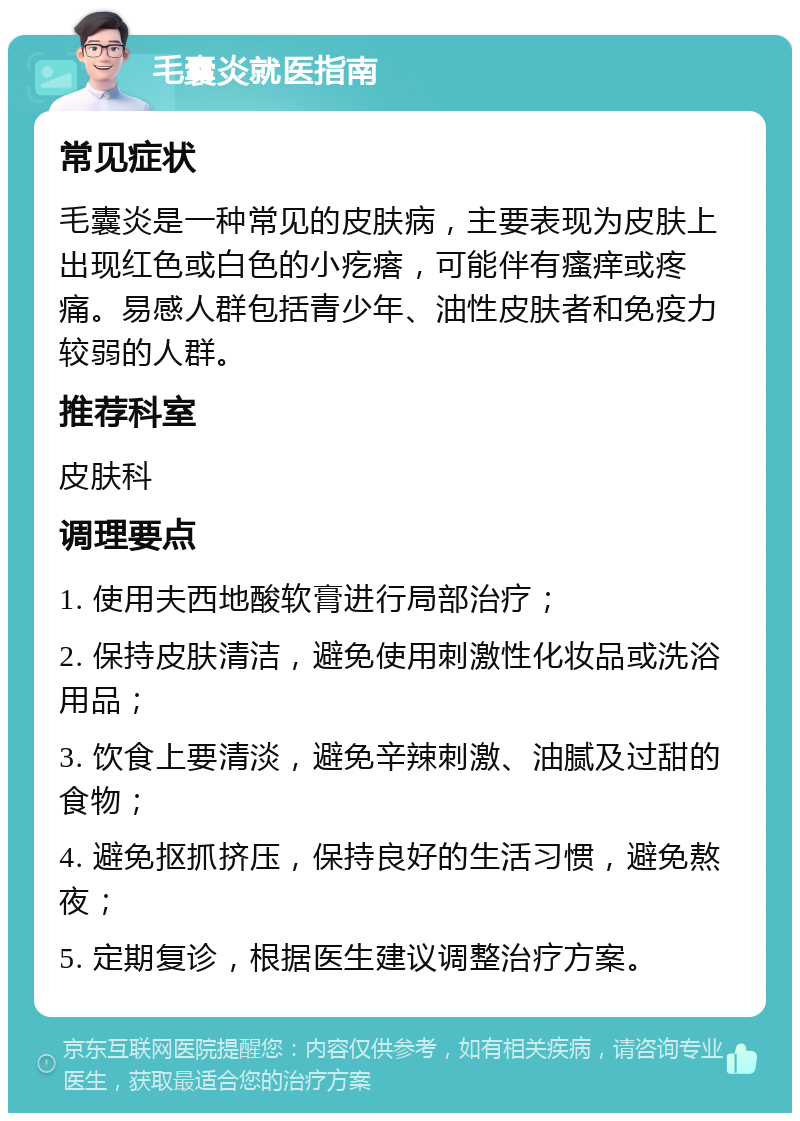 毛囊炎就医指南 常见症状 毛囊炎是一种常见的皮肤病，主要表现为皮肤上出现红色或白色的小疙瘩，可能伴有瘙痒或疼痛。易感人群包括青少年、油性皮肤者和免疫力较弱的人群。 推荐科室 皮肤科 调理要点 1. 使用夫西地酸软膏进行局部治疗； 2. 保持皮肤清洁，避免使用刺激性化妆品或洗浴用品； 3. 饮食上要清淡，避免辛辣刺激、油腻及过甜的食物； 4. 避免抠抓挤压，保持良好的生活习惯，避免熬夜； 5. 定期复诊，根据医生建议调整治疗方案。