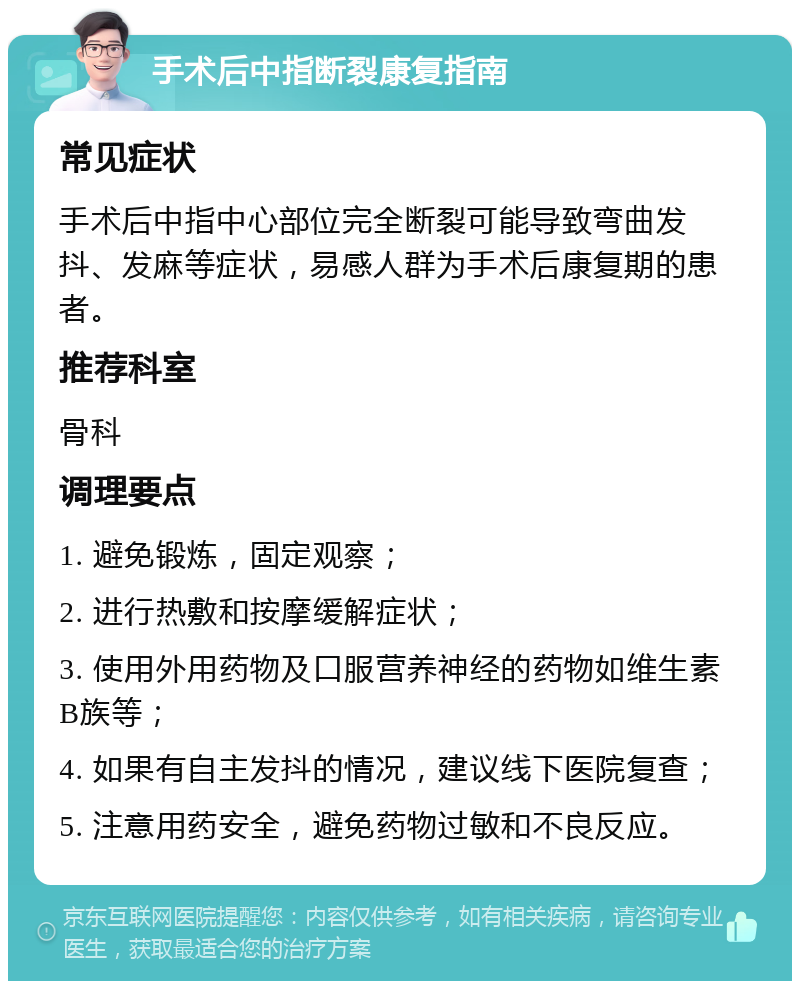 手术后中指断裂康复指南 常见症状 手术后中指中心部位完全断裂可能导致弯曲发抖、发麻等症状，易感人群为手术后康复期的患者。 推荐科室 骨科 调理要点 1. 避免锻炼，固定观察； 2. 进行热敷和按摩缓解症状； 3. 使用外用药物及口服营养神经的药物如维生素B族等； 4. 如果有自主发抖的情况，建议线下医院复查； 5. 注意用药安全，避免药物过敏和不良反应。