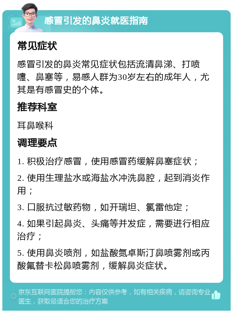 感冒引发的鼻炎就医指南 常见症状 感冒引发的鼻炎常见症状包括流清鼻涕、打喷嚏、鼻塞等，易感人群为30岁左右的成年人，尤其是有感冒史的个体。 推荐科室 耳鼻喉科 调理要点 1. 积极治疗感冒，使用感冒药缓解鼻塞症状； 2. 使用生理盐水或海盐水冲洗鼻腔，起到消炎作用； 3. 口服抗过敏药物，如开瑞坦、氯雷他定； 4. 如果引起鼻炎、头痛等并发症，需要进行相应治疗； 5. 使用鼻炎喷剂，如盐酸氮卓斯汀鼻喷雾剂或丙酸氟替卡松鼻喷雾剂，缓解鼻炎症状。