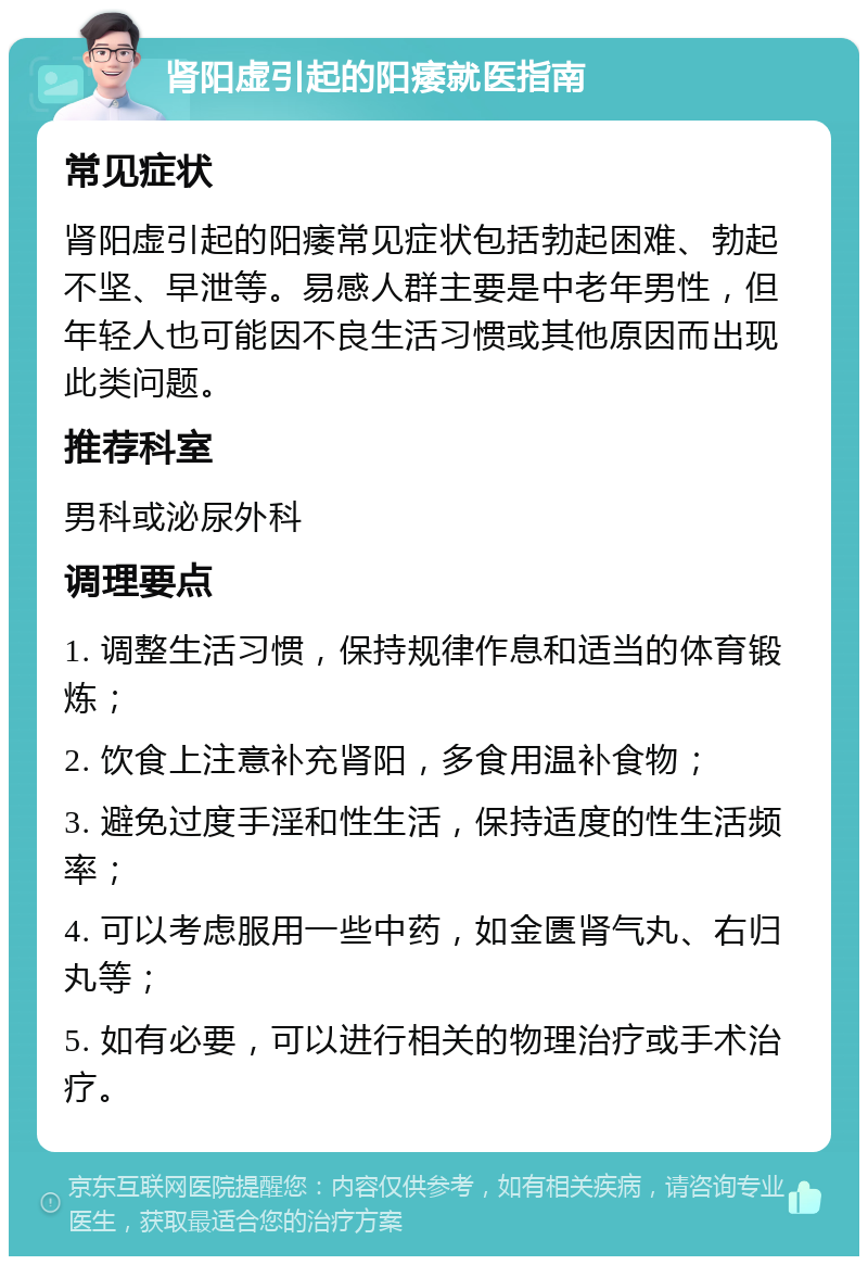 肾阳虚引起的阳痿就医指南 常见症状 肾阳虚引起的阳痿常见症状包括勃起困难、勃起不坚、早泄等。易感人群主要是中老年男性，但年轻人也可能因不良生活习惯或其他原因而出现此类问题。 推荐科室 男科或泌尿外科 调理要点 1. 调整生活习惯，保持规律作息和适当的体育锻炼； 2. 饮食上注意补充肾阳，多食用温补食物； 3. 避免过度手淫和性生活，保持适度的性生活频率； 4. 可以考虑服用一些中药，如金匮肾气丸、右归丸等； 5. 如有必要，可以进行相关的物理治疗或手术治疗。