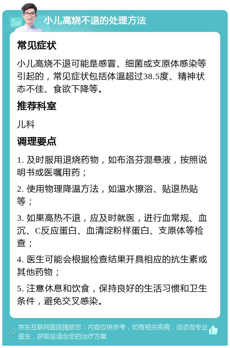 小儿高烧不退的处理方法 常见症状 小儿高烧不退可能是感冒、细菌或支原体感染等引起的，常见症状包括体温超过38.5度、精神状态不佳、食欲下降等。 推荐科室 儿科 调理要点 1. 及时服用退烧药物，如布洛芬混悬液，按照说明书或医嘱用药； 2. 使用物理降温方法，如温水擦浴、贴退热贴等； 3. 如果高热不退，应及时就医，进行血常规、血沉、C反应蛋白、血清淀粉样蛋白、支原体等检查； 4. 医生可能会根据检查结果开具相应的抗生素或其他药物； 5. 注意休息和饮食，保持良好的生活习惯和卫生条件，避免交叉感染。