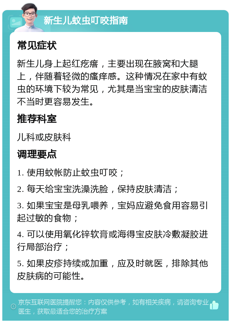 新生儿蚊虫叮咬指南 常见症状 新生儿身上起红疙瘩，主要出现在腋窝和大腿上，伴随着轻微的瘙痒感。这种情况在家中有蚊虫的环境下较为常见，尤其是当宝宝的皮肤清洁不当时更容易发生。 推荐科室 儿科或皮肤科 调理要点 1. 使用蚊帐防止蚊虫叮咬； 2. 每天给宝宝洗澡洗脸，保持皮肤清洁； 3. 如果宝宝是母乳喂养，宝妈应避免食用容易引起过敏的食物； 4. 可以使用氧化锌软膏或海得宝皮肤冷敷凝胶进行局部治疗； 5. 如果皮疹持续或加重，应及时就医，排除其他皮肤病的可能性。