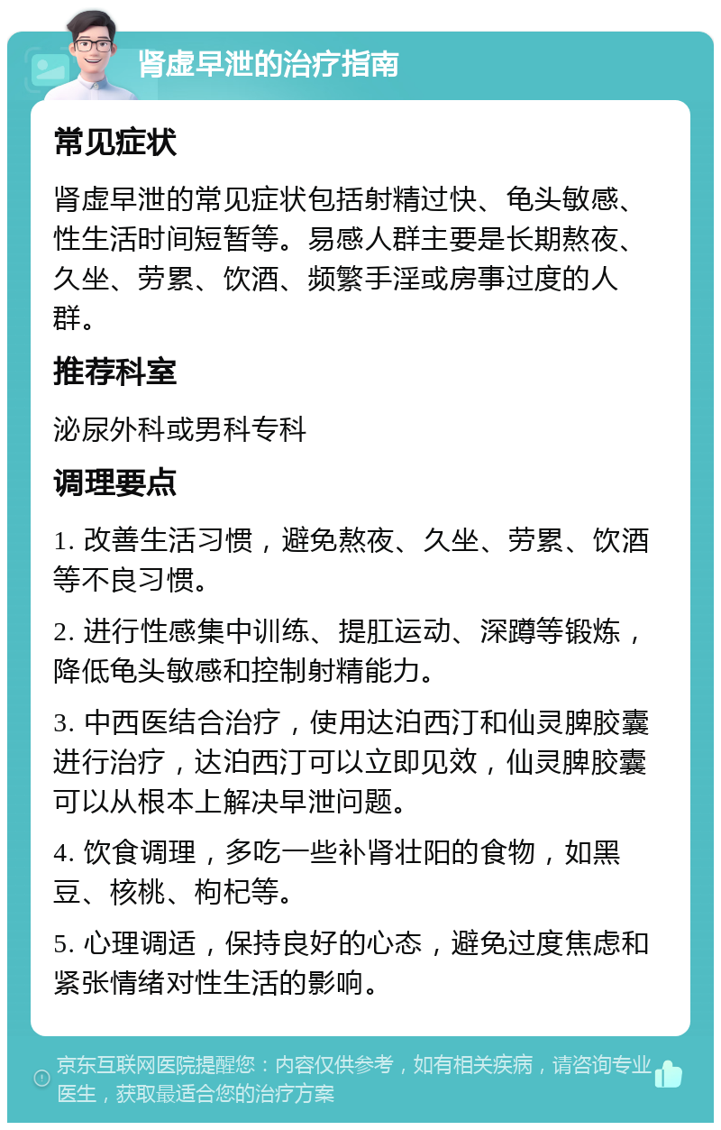 肾虚早泄的治疗指南 常见症状 肾虚早泄的常见症状包括射精过快、龟头敏感、性生活时间短暂等。易感人群主要是长期熬夜、久坐、劳累、饮酒、频繁手淫或房事过度的人群。 推荐科室 泌尿外科或男科专科 调理要点 1. 改善生活习惯，避免熬夜、久坐、劳累、饮酒等不良习惯。 2. 进行性感集中训练、提肛运动、深蹲等锻炼，降低龟头敏感和控制射精能力。 3. 中西医结合治疗，使用达泊西汀和仙灵脾胶囊进行治疗，达泊西汀可以立即见效，仙灵脾胶囊可以从根本上解决早泄问题。 4. 饮食调理，多吃一些补肾壮阳的食物，如黑豆、核桃、枸杞等。 5. 心理调适，保持良好的心态，避免过度焦虑和紧张情绪对性生活的影响。