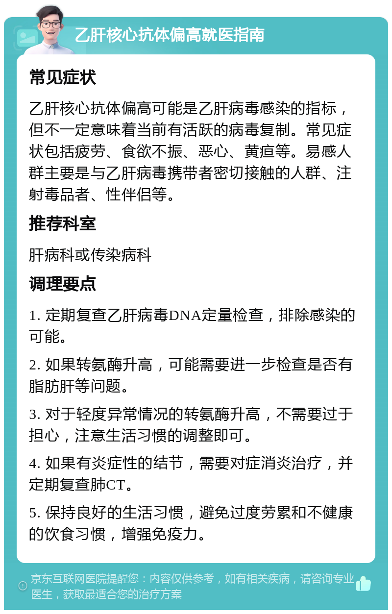 乙肝核心抗体偏高就医指南 常见症状 乙肝核心抗体偏高可能是乙肝病毒感染的指标，但不一定意味着当前有活跃的病毒复制。常见症状包括疲劳、食欲不振、恶心、黄疸等。易感人群主要是与乙肝病毒携带者密切接触的人群、注射毒品者、性伴侣等。 推荐科室 肝病科或传染病科 调理要点 1. 定期复查乙肝病毒DNA定量检查，排除感染的可能。 2. 如果转氨酶升高，可能需要进一步检查是否有脂肪肝等问题。 3. 对于轻度异常情况的转氨酶升高，不需要过于担心，注意生活习惯的调整即可。 4. 如果有炎症性的结节，需要对症消炎治疗，并定期复查肺CT。 5. 保持良好的生活习惯，避免过度劳累和不健康的饮食习惯，增强免疫力。