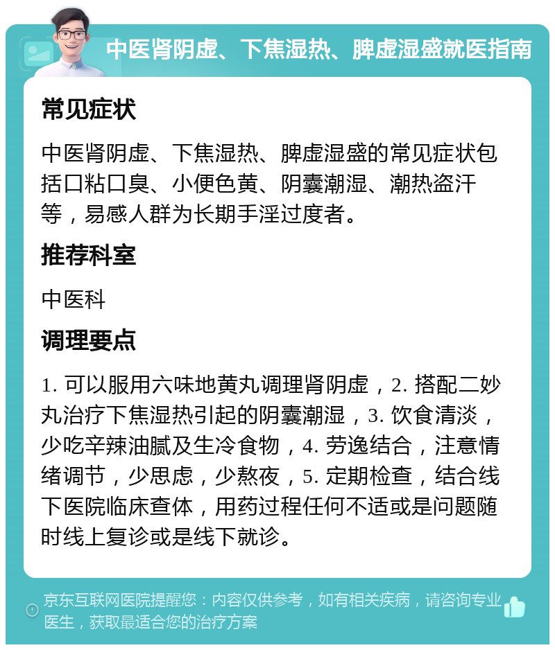 中医肾阴虚、下焦湿热、脾虚湿盛就医指南 常见症状 中医肾阴虚、下焦湿热、脾虚湿盛的常见症状包括口粘口臭、小便色黄、阴囊潮湿、潮热盗汗等，易感人群为长期手淫过度者。 推荐科室 中医科 调理要点 1. 可以服用六味地黄丸调理肾阴虚，2. 搭配二妙丸治疗下焦湿热引起的阴囊潮湿，3. 饮食清淡，少吃辛辣油腻及生冷食物，4. 劳逸结合，注意情绪调节，少思虑，少熬夜，5. 定期检查，结合线下医院临床查体，用药过程任何不适或是问题随时线上复诊或是线下就诊。