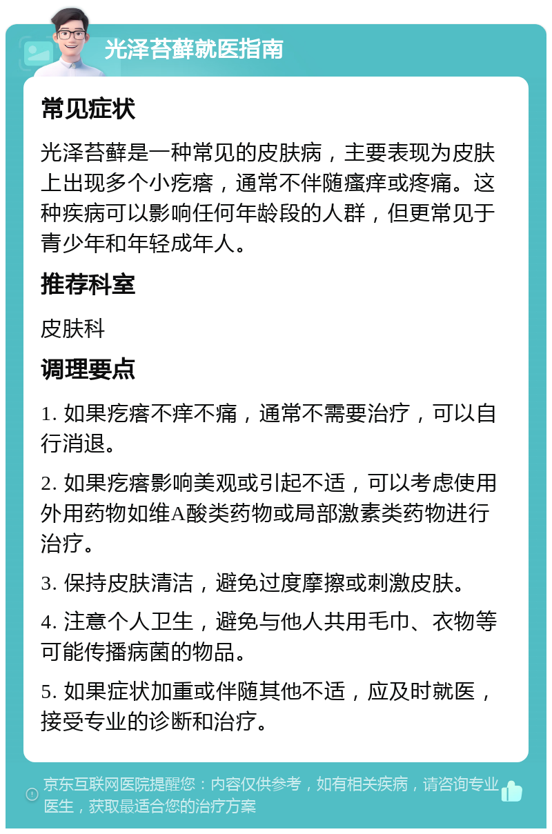 光泽苔藓就医指南 常见症状 光泽苔藓是一种常见的皮肤病，主要表现为皮肤上出现多个小疙瘩，通常不伴随瘙痒或疼痛。这种疾病可以影响任何年龄段的人群，但更常见于青少年和年轻成年人。 推荐科室 皮肤科 调理要点 1. 如果疙瘩不痒不痛，通常不需要治疗，可以自行消退。 2. 如果疙瘩影响美观或引起不适，可以考虑使用外用药物如维A酸类药物或局部激素类药物进行治疗。 3. 保持皮肤清洁，避免过度摩擦或刺激皮肤。 4. 注意个人卫生，避免与他人共用毛巾、衣物等可能传播病菌的物品。 5. 如果症状加重或伴随其他不适，应及时就医，接受专业的诊断和治疗。