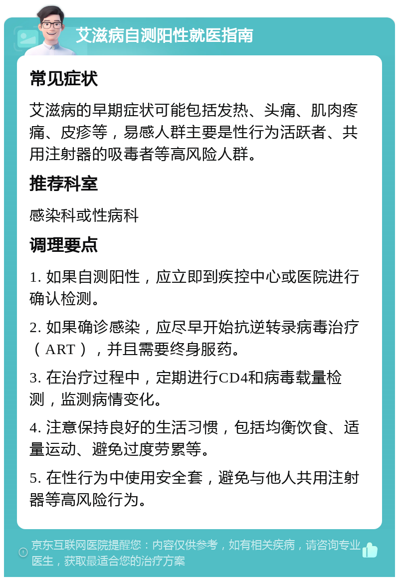 艾滋病自测阳性就医指南 常见症状 艾滋病的早期症状可能包括发热、头痛、肌肉疼痛、皮疹等，易感人群主要是性行为活跃者、共用注射器的吸毒者等高风险人群。 推荐科室 感染科或性病科 调理要点 1. 如果自测阳性，应立即到疾控中心或医院进行确认检测。 2. 如果确诊感染，应尽早开始抗逆转录病毒治疗（ART），并且需要终身服药。 3. 在治疗过程中，定期进行CD4和病毒载量检测，监测病情变化。 4. 注意保持良好的生活习惯，包括均衡饮食、适量运动、避免过度劳累等。 5. 在性行为中使用安全套，避免与他人共用注射器等高风险行为。