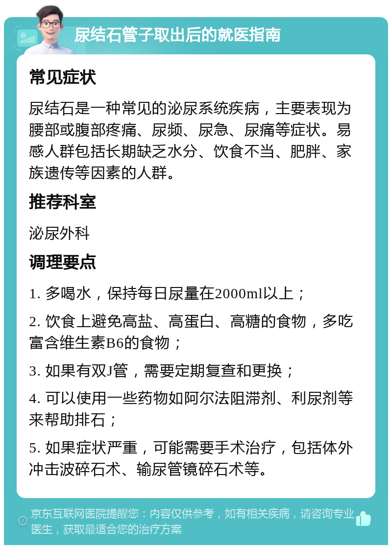 尿结石管子取出后的就医指南 常见症状 尿结石是一种常见的泌尿系统疾病，主要表现为腰部或腹部疼痛、尿频、尿急、尿痛等症状。易感人群包括长期缺乏水分、饮食不当、肥胖、家族遗传等因素的人群。 推荐科室 泌尿外科 调理要点 1. 多喝水，保持每日尿量在2000ml以上； 2. 饮食上避免高盐、高蛋白、高糖的食物，多吃富含维生素B6的食物； 3. 如果有双J管，需要定期复查和更换； 4. 可以使用一些药物如阿尔法阻滞剂、利尿剂等来帮助排石； 5. 如果症状严重，可能需要手术治疗，包括体外冲击波碎石术、输尿管镜碎石术等。