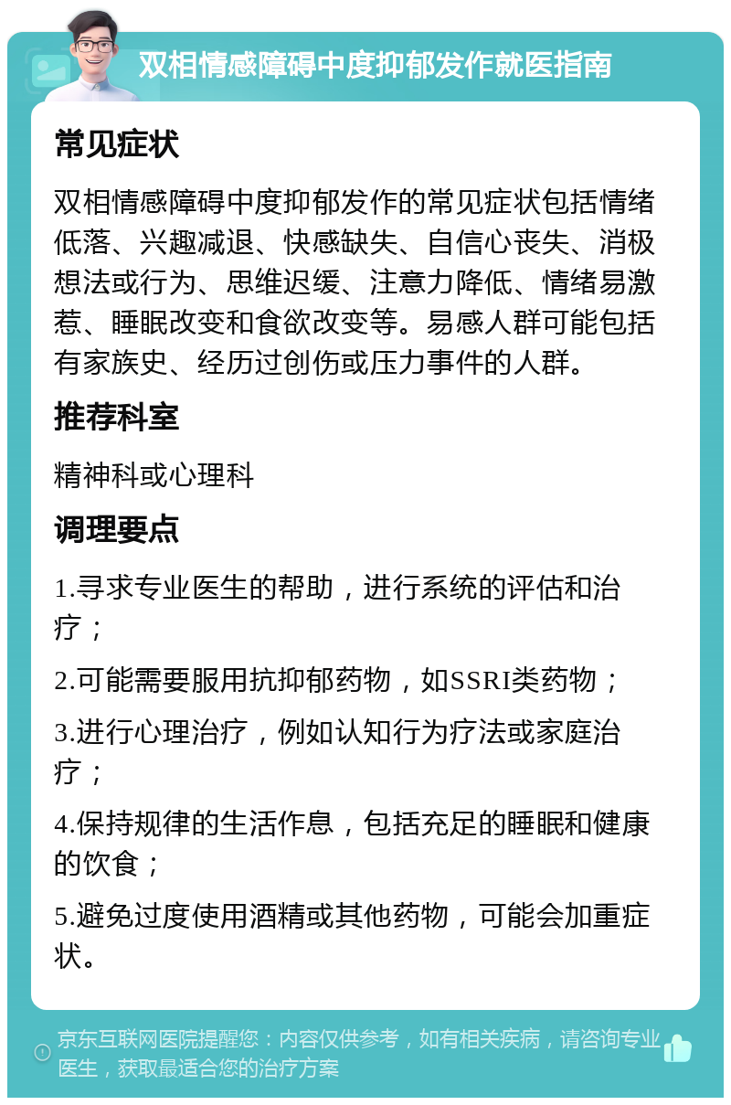 双相情感障碍中度抑郁发作就医指南 常见症状 双相情感障碍中度抑郁发作的常见症状包括情绪低落、兴趣减退、快感缺失、自信心丧失、消极想法或行为、思维迟缓、注意力降低、情绪易激惹、睡眠改变和食欲改变等。易感人群可能包括有家族史、经历过创伤或压力事件的人群。 推荐科室 精神科或心理科 调理要点 1.寻求专业医生的帮助，进行系统的评估和治疗； 2.可能需要服用抗抑郁药物，如SSRI类药物； 3.进行心理治疗，例如认知行为疗法或家庭治疗； 4.保持规律的生活作息，包括充足的睡眠和健康的饮食； 5.避免过度使用酒精或其他药物，可能会加重症状。