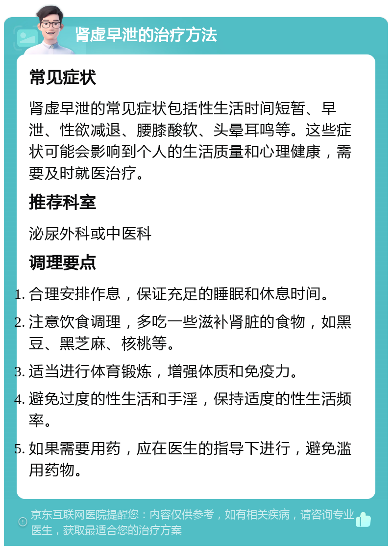 肾虚早泄的治疗方法 常见症状 肾虚早泄的常见症状包括性生活时间短暂、早泄、性欲减退、腰膝酸软、头晕耳鸣等。这些症状可能会影响到个人的生活质量和心理健康，需要及时就医治疗。 推荐科室 泌尿外科或中医科 调理要点 合理安排作息，保证充足的睡眠和休息时间。 注意饮食调理，多吃一些滋补肾脏的食物，如黑豆、黑芝麻、核桃等。 适当进行体育锻炼，增强体质和免疫力。 避免过度的性生活和手淫，保持适度的性生活频率。 如果需要用药，应在医生的指导下进行，避免滥用药物。