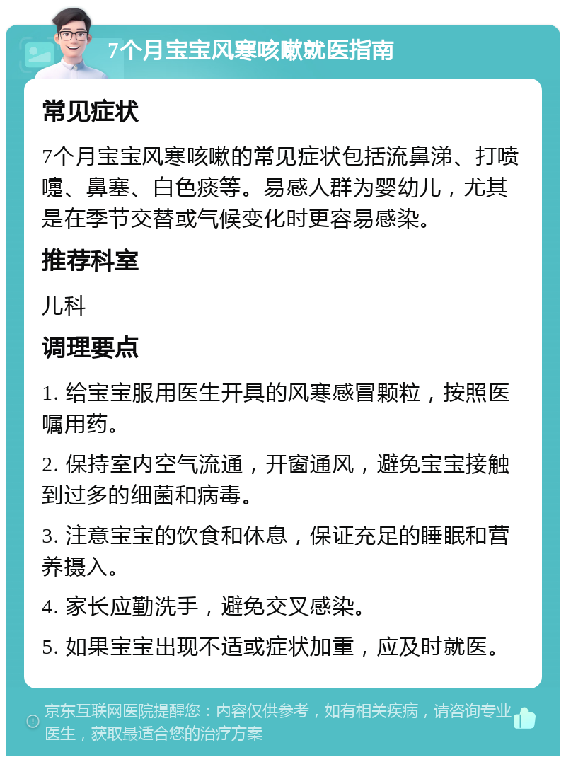 7个月宝宝风寒咳嗽就医指南 常见症状 7个月宝宝风寒咳嗽的常见症状包括流鼻涕、打喷嚏、鼻塞、白色痰等。易感人群为婴幼儿，尤其是在季节交替或气候变化时更容易感染。 推荐科室 儿科 调理要点 1. 给宝宝服用医生开具的风寒感冒颗粒，按照医嘱用药。 2. 保持室内空气流通，开窗通风，避免宝宝接触到过多的细菌和病毒。 3. 注意宝宝的饮食和休息，保证充足的睡眠和营养摄入。 4. 家长应勤洗手，避免交叉感染。 5. 如果宝宝出现不适或症状加重，应及时就医。