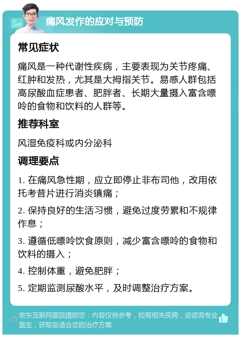 痛风发作的应对与预防 常见症状 痛风是一种代谢性疾病，主要表现为关节疼痛、红肿和发热，尤其是大拇指关节。易感人群包括高尿酸血症患者、肥胖者、长期大量摄入富含嘌呤的食物和饮料的人群等。 推荐科室 风湿免疫科或内分泌科 调理要点 1. 在痛风急性期，应立即停止非布司他，改用依托考昔片进行消炎镇痛； 2. 保持良好的生活习惯，避免过度劳累和不规律作息； 3. 遵循低嘌呤饮食原则，减少富含嘌呤的食物和饮料的摄入； 4. 控制体重，避免肥胖； 5. 定期监测尿酸水平，及时调整治疗方案。