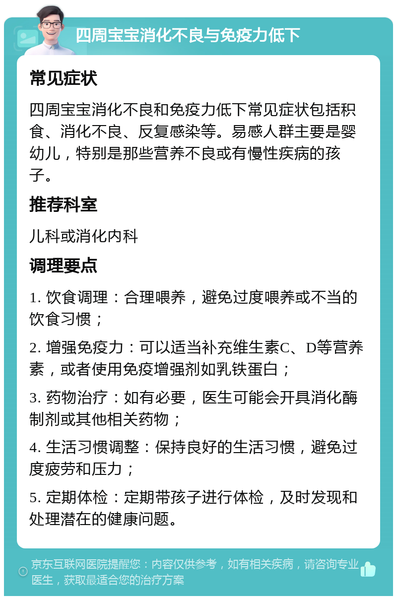 四周宝宝消化不良与免疫力低下 常见症状 四周宝宝消化不良和免疫力低下常见症状包括积食、消化不良、反复感染等。易感人群主要是婴幼儿，特别是那些营养不良或有慢性疾病的孩子。 推荐科室 儿科或消化内科 调理要点 1. 饮食调理：合理喂养，避免过度喂养或不当的饮食习惯； 2. 增强免疫力：可以适当补充维生素C、D等营养素，或者使用免疫增强剂如乳铁蛋白； 3. 药物治疗：如有必要，医生可能会开具消化酶制剂或其他相关药物； 4. 生活习惯调整：保持良好的生活习惯，避免过度疲劳和压力； 5. 定期体检：定期带孩子进行体检，及时发现和处理潜在的健康问题。