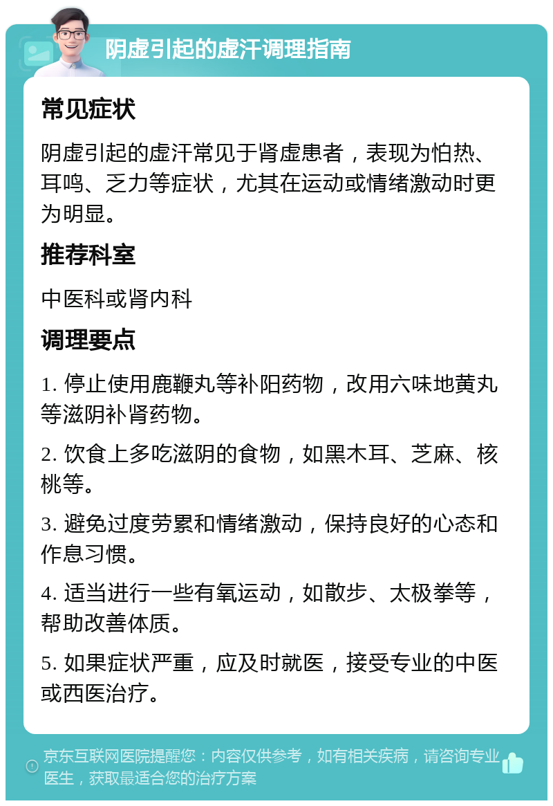 阴虚引起的虚汗调理指南 常见症状 阴虚引起的虚汗常见于肾虚患者，表现为怕热、耳鸣、乏力等症状，尤其在运动或情绪激动时更为明显。 推荐科室 中医科或肾内科 调理要点 1. 停止使用鹿鞭丸等补阳药物，改用六味地黄丸等滋阴补肾药物。 2. 饮食上多吃滋阴的食物，如黑木耳、芝麻、核桃等。 3. 避免过度劳累和情绪激动，保持良好的心态和作息习惯。 4. 适当进行一些有氧运动，如散步、太极拳等，帮助改善体质。 5. 如果症状严重，应及时就医，接受专业的中医或西医治疗。