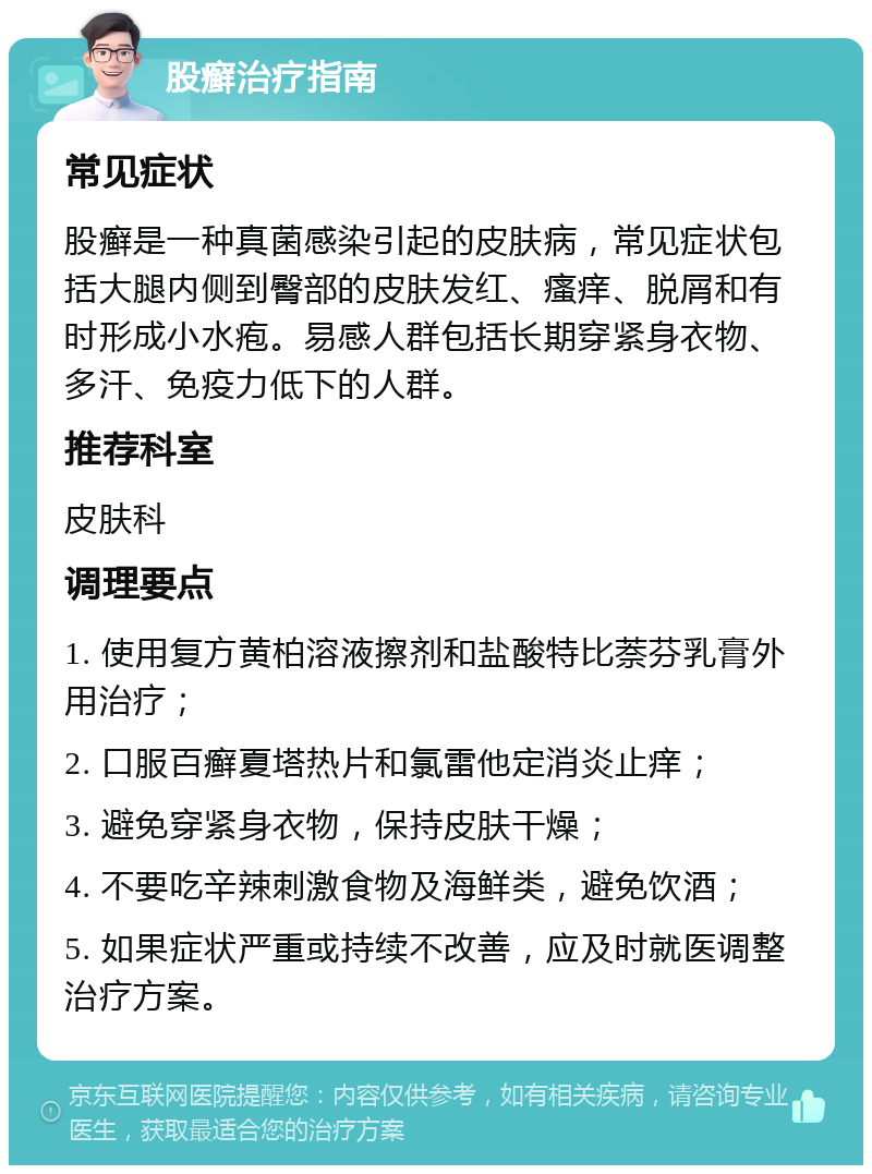 股癣治疗指南 常见症状 股癣是一种真菌感染引起的皮肤病，常见症状包括大腿内侧到臀部的皮肤发红、瘙痒、脱屑和有时形成小水疱。易感人群包括长期穿紧身衣物、多汗、免疫力低下的人群。 推荐科室 皮肤科 调理要点 1. 使用复方黄柏溶液擦剂和盐酸特比萘芬乳膏外用治疗； 2. 口服百癣夏塔热片和氯雷他定消炎止痒； 3. 避免穿紧身衣物，保持皮肤干燥； 4. 不要吃辛辣刺激食物及海鲜类，避免饮酒； 5. 如果症状严重或持续不改善，应及时就医调整治疗方案。