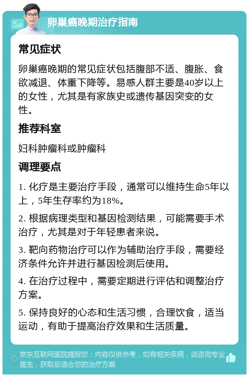 卵巢癌晚期治疗指南 常见症状 卵巢癌晚期的常见症状包括腹部不适、腹胀、食欲减退、体重下降等。易感人群主要是40岁以上的女性，尤其是有家族史或遗传基因突变的女性。 推荐科室 妇科肿瘤科或肿瘤科 调理要点 1. 化疗是主要治疗手段，通常可以维持生命5年以上，5年生存率约为18%。 2. 根据病理类型和基因检测结果，可能需要手术治疗，尤其是对于年轻患者来说。 3. 靶向药物治疗可以作为辅助治疗手段，需要经济条件允许并进行基因检测后使用。 4. 在治疗过程中，需要定期进行评估和调整治疗方案。 5. 保持良好的心态和生活习惯，合理饮食，适当运动，有助于提高治疗效果和生活质量。