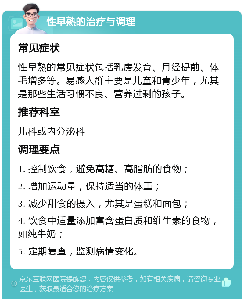 性早熟的治疗与调理 常见症状 性早熟的常见症状包括乳房发育、月经提前、体毛增多等。易感人群主要是儿童和青少年，尤其是那些生活习惯不良、营养过剩的孩子。 推荐科室 儿科或内分泌科 调理要点 1. 控制饮食，避免高糖、高脂肪的食物； 2. 增加运动量，保持适当的体重； 3. 减少甜食的摄入，尤其是蛋糕和面包； 4. 饮食中适量添加富含蛋白质和维生素的食物，如纯牛奶； 5. 定期复查，监测病情变化。